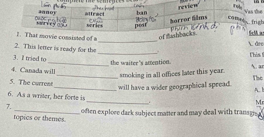 mn n 
h 
s 
_ 
nsisted of a 
A. dre 
2. This letter is ready for the 
_. 
This f 
3. I tried to 
_the waiter’s attention. 
A. an 
4. Canada will 
_smoking in all offices later this year. 
The 
5. The current 
_will have a wider geographical spread. 
A. 1 
6. As a writer, her forte is_ . 
Mr 
_ 
7. 
often explore dark subject matter and may deal with transge . 
topics or themes.