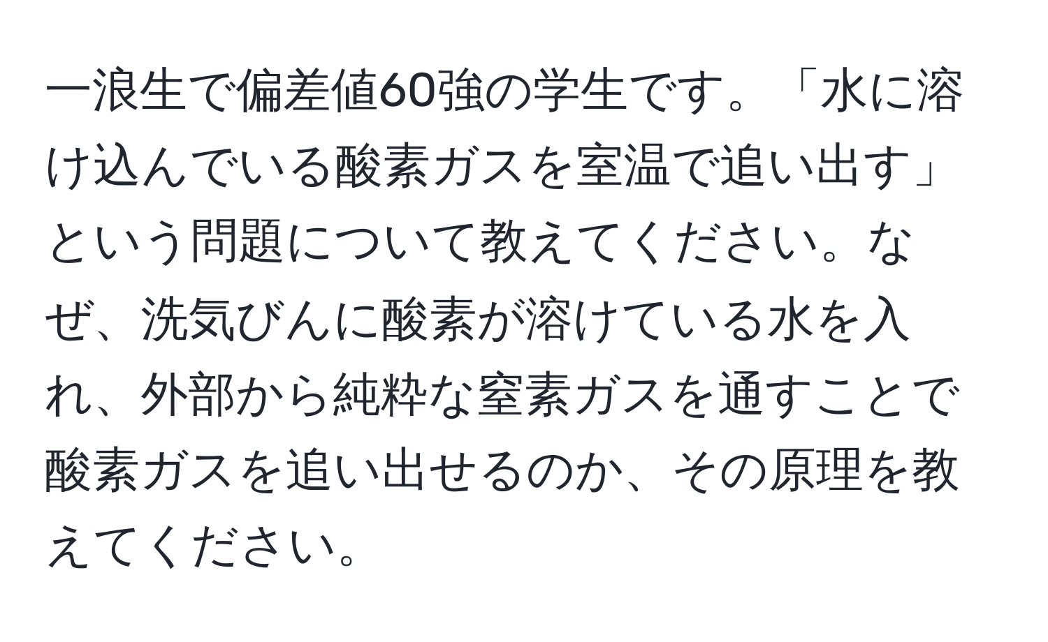 一浪生で偏差値60強の学生です。「水に溶け込んでいる酸素ガスを室温で追い出す」という問題について教えてください。なぜ、洗気びんに酸素が溶けている水を入れ、外部から純粋な窒素ガスを通すことで酸素ガスを追い出せるのか、その原理を教えてください。