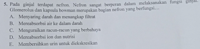 Pada ginjal terdapat nefron. Nefron sangat berperan dalam melaksanakan fungsı ginjal.
Glomerolus dan kapsula bowman merupakan bagian nefron yang berfungsi…
A. Menyaring darah dan menangkap filtrat
B. Mereabsorbsi air ke dalam darah
C. Menguraikan racun-racun yang berbahaya
D. Mereabsorbsi ion dan nutrisi
E. Membersihkan urin untuk diekskresikan