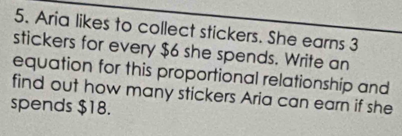 Aria likes to collect stickers. She earns 3
stickers for every $6 she spends. Write an 
equation for this proportional relationship and 
find out how many stickers Aria can earn if she 
spends $18.