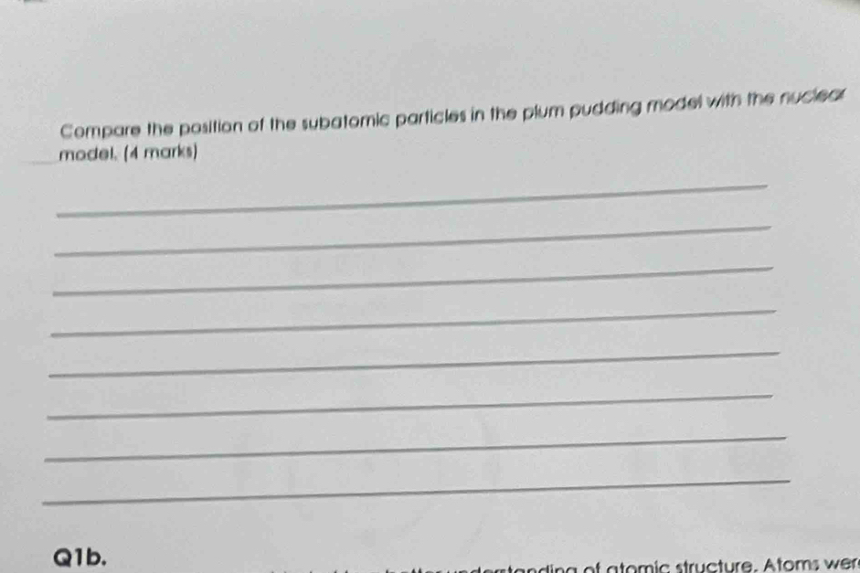 Compare the position of the subatomic particles in the plum pudding model with the nuclear 
model. (4 marks) 
_ 
_ 
_ 
_ 
_ 
_ 
_ 
_ 
Q1b. 
g of atomic structure. Atoms wer