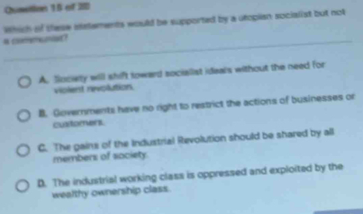 Qumstion 15 of 280
which of these istements would be supported by a utopian socialist but not
a c?
A. fociety will shift toward sociallat ideals without the need for
violest revolution.
B. Covernments have no right to restrict the actions of businesses or
cutorenu
C. The gaine of the Industrial Revolution should be shared by all
members of society.
D. The industrial working class is oppressed and exploited by the
wealthy ownership class.