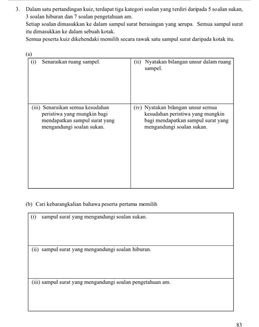 Dalam satu pertandingan kuiz, terdapat tiga kategori soalan yang terdiri daripada 5 soalan sukan,
3 soalan hiburan dan 7 soalan pengetahuan am. 
Setiap soalan dimasukkan ke dalam sampul surat berasingan yang serupa. Semua sampul surat 
itu dimasukkan ke dalam sebuah kotak. 
Semua peserta kuiz dikehendaki memilih secara rawak satu sampul surat daripada kotak itu. 
(b) Cari kebarangkalian bahawa peserta pertama memilih
83