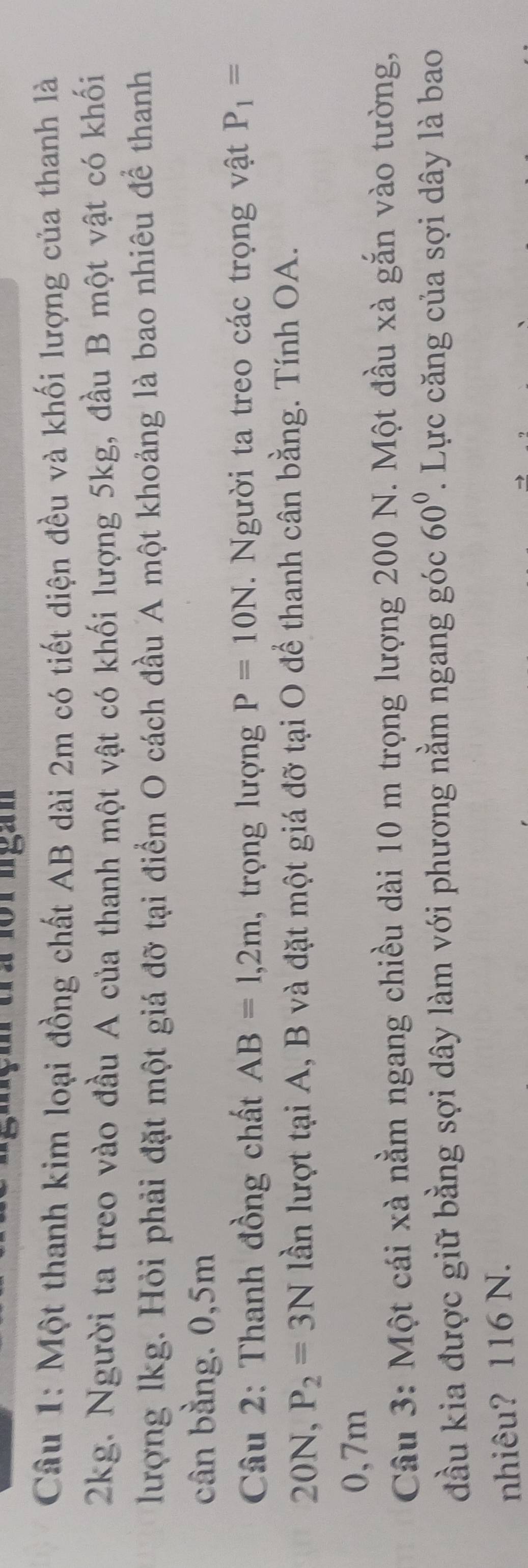 Một thanh kim loại đồng chất AB dài 2m có tiết diện đều và khối lượng của thanh là
2kg. Người ta treo vào đầu A của thanh một vật có khối lượng 5kg, đầu B một vật có khối 
lượng lkg. Hỏi phải đặt một giá đỡ tại điểm O cách đầu A một khoảng là bao nhiêu để thanh 
cân bằng. 0,5m
Câu 2: Thanh đồng chất AB=1,2m , trọng lượng P=10N. Người ta treo các trọng vật P_1=
20N, P_2=3N lần lượt tại A, B và đặt một giá đỡ tại O để thanh cân bằng. Tính OA.
0,7m
Câu 3: Một cái xà nằm ngang chiều dài 10 m trọng lượng 200 N. Một đầu xà gắn vào tường, 
đầu kia được giữ bằng sợi dây làm với phương nằm ngang góc 60°. Lực căng của sợi dây là bao 
nhiêu? 116 N.