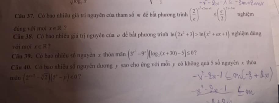 sqrt(log _2)x
j 
Câu 37. Có bao nhiêu giá trị nguyên của tham số m đề bắt phương trình ( 2/e )^e^2+2m+1 ≤ ( e/2 )^2x-3m nghiệm 
đúng với mọi x∈ R ? 
Câu 38. Có bao nhiêu giá trị nguyên của # để bắt phương triình ln (2x^2+3)>ln (x^2+ax+1) nghiệm đúng 
với mọi x∈ R ?. 
Câu 39. Có bao nhiêu số nguyên x thỏa mãn (3^(x^2)-9^x)[log _2(x+30)-5]≤ 0., 
Câu 40. Có bao nhiêu số nguyên dương y sao cho ứng với mỗi y có không quá 5 số nguyên x thỏa 
mān (2^(tan 2)-sqrt[3](2))(5^x-y)<0</tex> ?