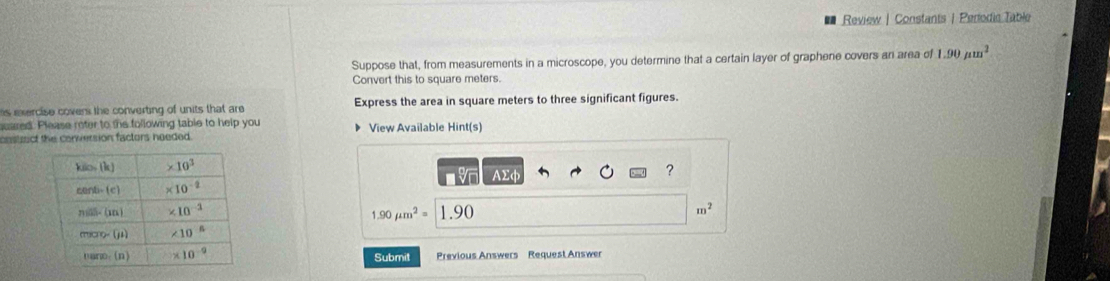 Review | Constants | Perodic Table
Suppose that, from measurements in a microscope, you determine that a certain layer of graphene covers an area of 1.90mu m^2
Convert this to square meters.
s exercise cover the converting of units that are Express the area in square meters to three significant figures.
suared. Please moter to the following table to help you
cnstuct the conversion factors needed. View Available Hint(s)
AΣφ
?
m^2
1.90mu m^2=
1.90
Submit Previous Answers Request Answer