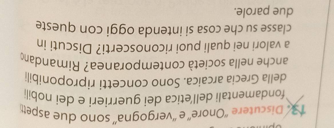 Discutere 'Onore” e ''vergogna”' sono due aspetti 
fondamentali dell’etica dei guerrieri e dei nobili 
della Grecia arcaica. Sono concetti riproponibili 
anche nella società contemporanea? Rimandano 
a valori nei quali puoi riconoscerti? Discuti in 
classe su che cosa si intenda oggi con queste 
due parole.