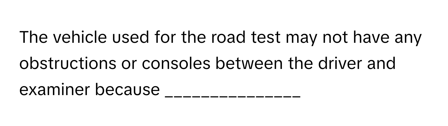 The vehicle used for the road test may not have any obstructions or consoles between the driver and examiner because _______________