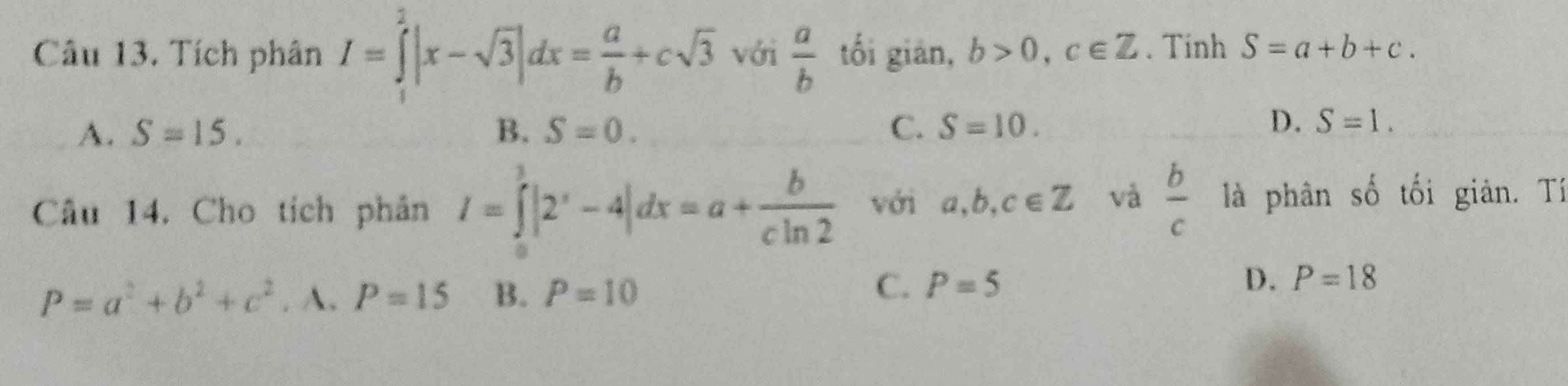 Tích phân I=∈tlimits _1^(2|x-sqrt(3)|dx=frac a)b+csqrt(3) với  a/b  tối gián, b>0, c∈ Z. Tinh S=a+b+c.
A. S=15. B. S=0. C. S=10.
D. S=1. 
Câu 14. Cho tích phân I=∈tlimits _0^(3|2^x)-4|dx=a+ b/cln 2  với a, b, c∈ Z và  b/c  là phân số tối giản. Tí
P=a^2+b^2+c^2. A. P=15 B. P=10 C. P=5 D. P=18