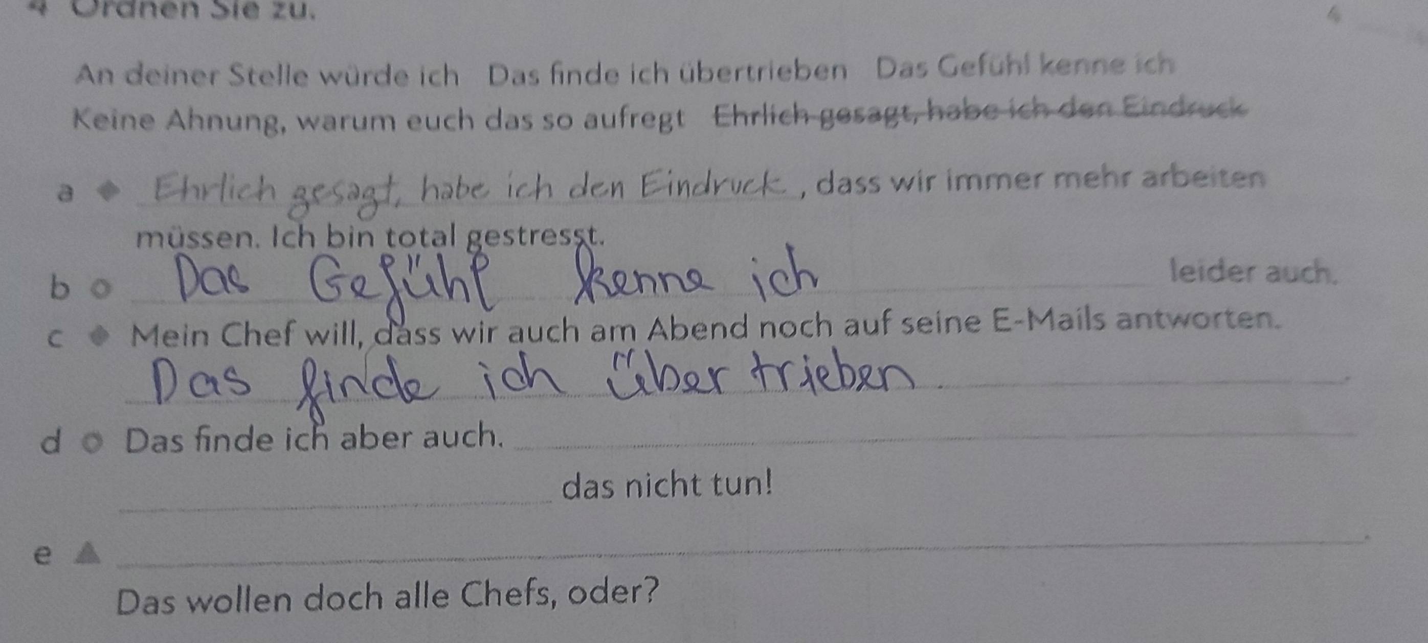 4 Ördnen Sie zu. 
An deiner Stelle würde ich Das finde ich übertrieben Das Gefühl kenne ich 
Keine Ähnung, warum euch das so aufregt Ehrlich gesagt, habe ich den Eindruck 
a 
_ 
druc , dass wir immer mehr arbeiten 
müssen. Ich bin total gestresst. 
b o_ 
leider auch. 
C Mein Chef will, dass wir auch am Abend noch auf seine E-Mails antworten. 
_ 
d o Das finde ich aber auch._ 
_ 
das nicht tun! 
e 
_ 
Das wollen doch alle Chefs, oder?