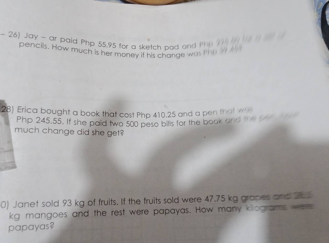 Jay - ar paid Php 55.95 for a sketch pad a 
pencils. How much is her money if his change was 
28) Erica bought a book that cost Php 410.25 and a pen that w
Php 245.55. If she paid two 500 peso bills for the book on 
much change did she get? 
0) Janet sold 93 kg of fruits. If the fruits sold were 47.75 kg gropes and 2
kg mangoes and the rest were papayas. How many klograms wee 
papayas?