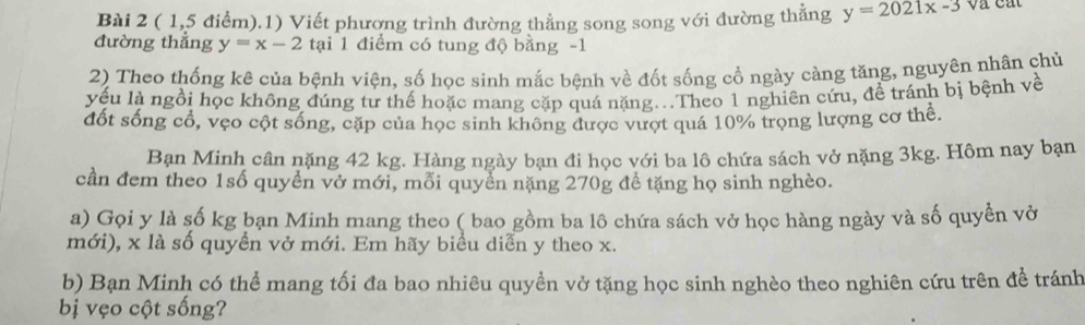 ( 1,5 điểm).1) Viết phương trình đường thẳng song song với đường thẳng y=2021x-3
đường thẳng y=x-2 tại 1 điểm có tung độ bằng -1
2) Theo thống kê của bệnh viện, số học sinh mắc bệnh về đốt sống cổ ngày cảng tăng, nguyên nhân chủ
yếu là ngồi học không đúng tư thế hoặc mang cặp quá nặng...Theo 1 nghiên cứu, để tránh bị bệnh về
đốt sống cổ, vẹo cột sống, cặp của học sinh không được vượt quá 10% trọng lượng cơ thể.
Bạn Minh cân nặng 42 kg. Hàng ngày bạn đi học với ba lô chứa sách vở nặng 3kg. Hôm nay bạn
cần đem theo 1số quyển vở mới, mỗi quyền nặng 270g đề tặng họ sinh nghèo.
a) Gọi y là số kg bạn Minh mang theo ( bao gồm ba lô chứa sách vở học hàng ngày và số quyền vở
mới), x là số quyền vở mới. Em hãy biểu diễn y theo x.
b) Bạn Minh có thể mang tối đa bao nhiêu quyền vở tặng học sinh nghèo theo nghiên cứu trên để tránh
bị vẹo cột sống?