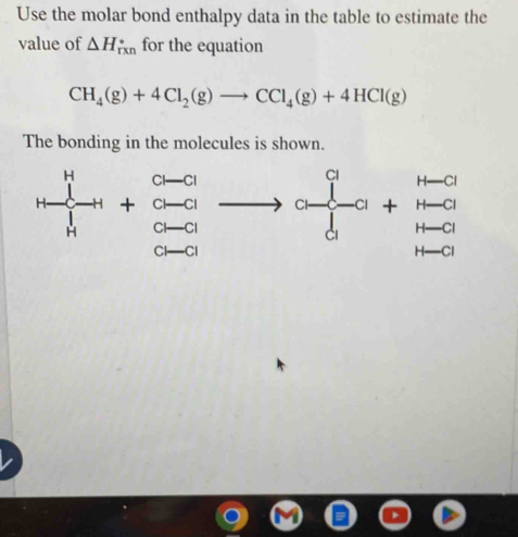 Use the molar bond enthalpy data in the table to estimate the
value of △ H_(rxn)° for the equation
CH_4(g)+4Cl_2(g)to CCl_4(g)+4HCl(g)
The bonding in the molecules is shown.
frac beginarrayr H to endarray h+beginarrayr a-a a-aendarray to beginarrayr a -a-a b-aendarray beginarrayr a+H-aH-a H-aendarray +beginarrayr H-a H-a endarray