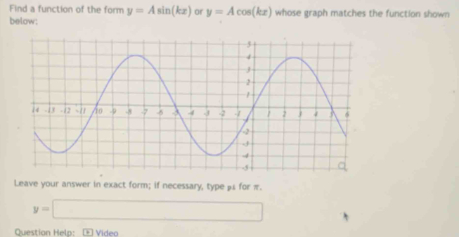 Find a function of the form y=Asin (kx) or y=Acos (kx) whose graph matches the function shown 
below: 
Leave your answer in exact form; if necessary, type β £ for π.
y=□
Question Help: Video