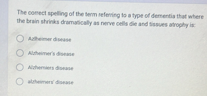 The correct spelling of the term referring to a type of dementia that where
the brain shrinks dramatically as nerve cells die and tissues atrophy is:
Azlheimer disease
Alzheimer's disease
Alzhemiers disease
alzheimers' disease