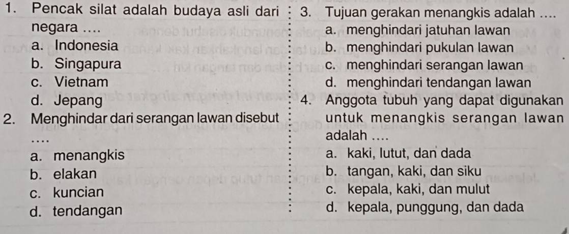 Pencak silat adalah budaya asli dari 3. Tujuan gerakan menangkis adalah ….
negara .... a. menghindari jatuhan lawan
a. Indonesia b. menghindari pukulan lawan
b. Singapura c. menghindari serangan lawan
c. Vietnam d. menghindari tendangan lawan
d. Jepang 4. Anggota tubuh yang dapat digunakan
2. Menghindar dari serangan lawan disebut untuk menangkis serangan lawan 
_
…
adalah ....
a. menangkis a. kaki, lutut, dan dada
b. elakan b. tangan, kaki, dan siku
c. kuncian c. kepala, kaki, dan mulut
d. tendangan d. kepala, punggung, dan dada