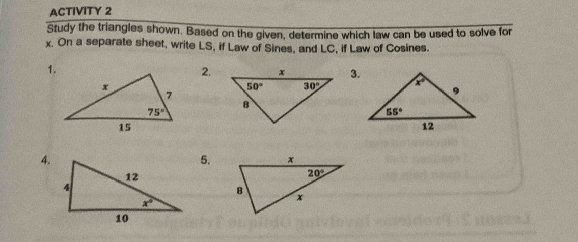 ACTIVITY 2
Study the triangles shown. Based on the given, determine which law can be used to solve for
x. On a separate sheet, write LS, if Law of Sines, and LC, if Law of Cosines.
1.
2.
3.
4.
5.