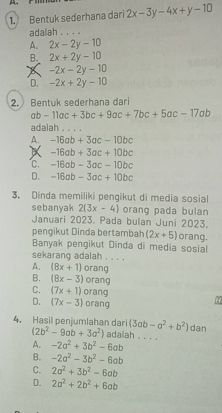 Bentuk sederhana dari 2x-3y-4x+y-10
adalah . . . .
A. 2x-2y-10
B. 2x+2y-10
-2x-2y-10
D. -2x+2y-10
2. Bentuk sederhana dari
ab-11ac+3bc+9ac+7bc+5ac-17ab
adalah . . . .
A. -16ab+3ac-10bc
-16ab+3ac+10bc
C. -16ab-3ac-10bc
D. -16ab-3ac+10bc
3. Dinda memiliki pengikut di media sosial
sebanyak 2(3x-4) orang pada bulan
Januari 2023. Pada bulan Juni 2023,
pengikut Dinda bertambah (2x+5) orang.
Banyak pengikut Dinda di media sosial
sekarang adalah . . . .
A. (8x+1) orang
B. (8x-3) orang
C. (7x+1) orang
D. (7x-3) orang
a
4. Hasil penjumlahan dari (3ab-a^2+b^2) dan
(2b^2-9ab+3a^2) adalah . . . .
A. -2a^2+3b^2-6ab
B. -2a^2-3b^2-6ab
C. 2a^2+3b^2-6ab
D. 2a^2+2b^2+6ab