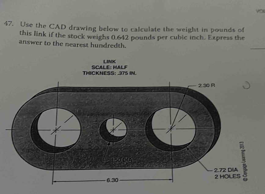 V0I 
47. Use the CAD drawing below to calculate the weight in pounds of 
this link if the stock weighs 0.642 pounds per cubic inch. Express the 
answer to the nearest hundredth. 
LINK 
SCALE: HALF