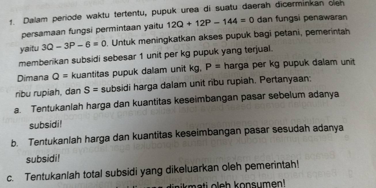 Dalam periode waktu tertentu, pupuk urea di suatu daerah dicerminkan oleh 
persamaan fungsi permintaan yaitu 12Q+12P-144=0 dan fungsi penawaran 
yaitu 3Q-3P-6=0. Untuk meningkatkan akses pupuk bagi petani, pemerintah 
memberikan subsidi sebesar 1 unit per kg pupuk yang terjual. 
Dimana Q= kuantitas pupuk dalam unit kg, P= harga per kg pupuk dalam unit 
ribu rupiah, dan S= subsidi harga dalam unit ribu rupiah. Pertanyaan: 
a. Tentukanlah harga dan kuantitas keseimbangan pasar sebelum adanya 
subsidi! 
b. Tentukanlah harga dan kuantitas keseimbangan pasar sesudah adanya 
subsidi! 
c. Tentukanlah total subsidi yang dikeluarkan oleh pemerintah! 
ai m a ti ole h konsumen!