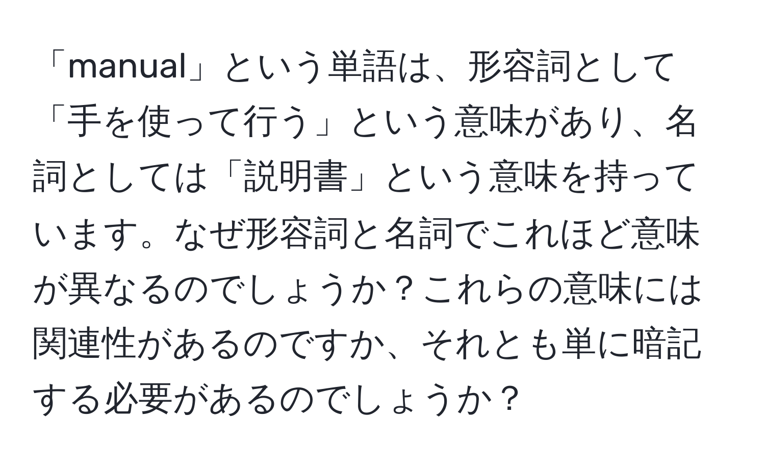 「manual」という単語は、形容詞として「手を使って行う」という意味があり、名詞としては「説明書」という意味を持っています。なぜ形容詞と名詞でこれほど意味が異なるのでしょうか？これらの意味には関連性があるのですか、それとも単に暗記する必要があるのでしょうか？