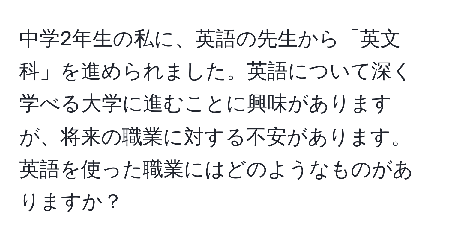 中学2年生の私に、英語の先生から「英文科」を進められました。英語について深く学べる大学に進むことに興味がありますが、将来の職業に対する不安があります。英語を使った職業にはどのようなものがありますか？