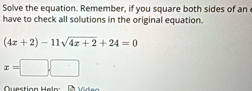 Solve the equation. Remember, if you square both sides of an 
have to check all solutions in the original equation.
(4x+2)-11sqrt(4x+2)+24=0
x=□ ,□
Question Heln: Video