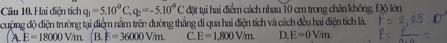 Hai điện tích q_1=5.10^(-9)C, q_2=-5.10^(-9)C đặt tại hai điểm cách nhau 10 cm trong chân không. Độ lớn
cường độ điện trường tại điểm nằm trên đường thẳng đi qua hai điện tích và cách đều hai điện tích là.
A E=18000V/m. B. E=36000V/m. C. E=1,800V/m. D. E=0V/m.