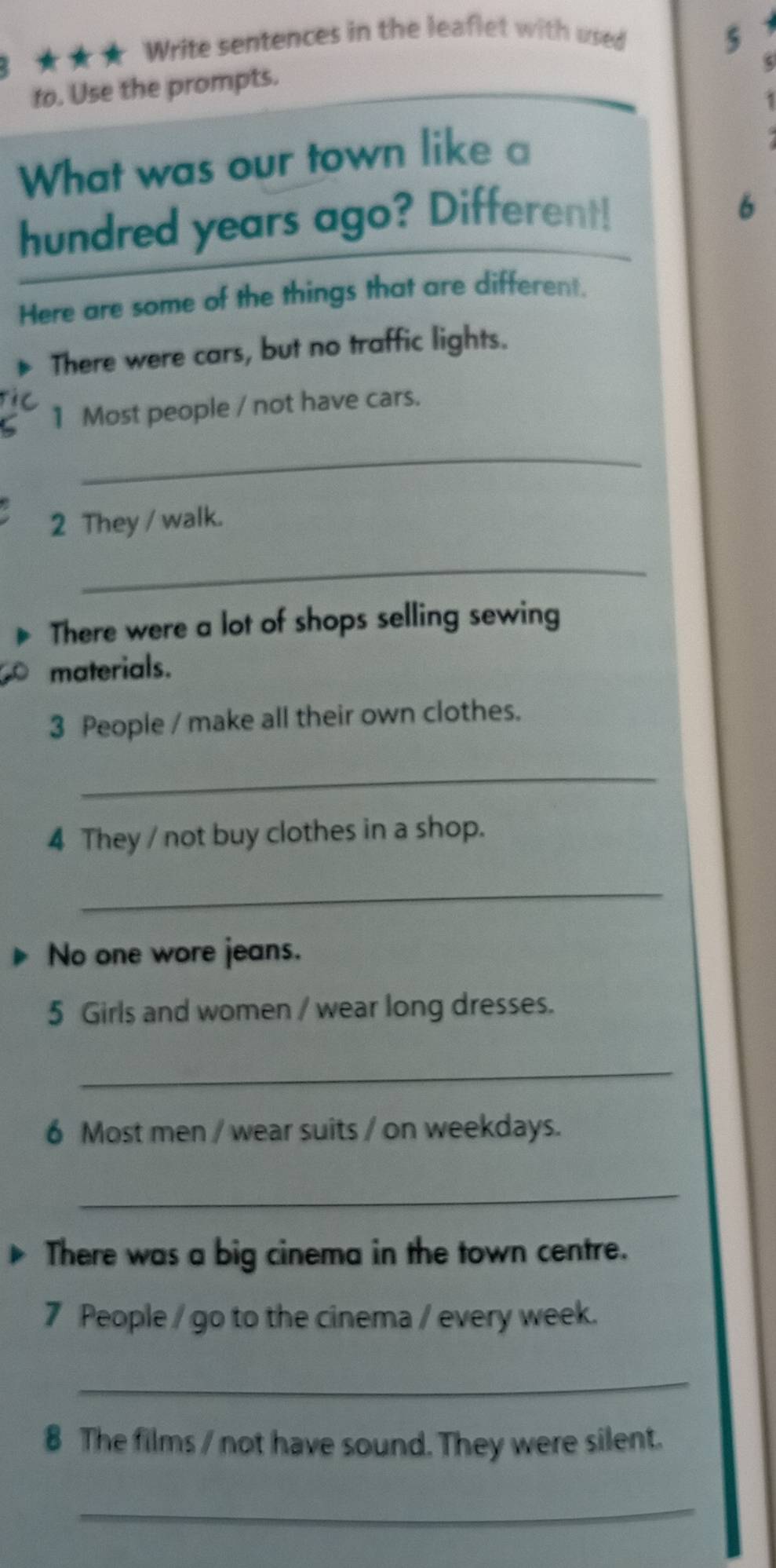 3 ★ ★ ★ Write sentences in the leaflet with used 
5 
to. Use the prompts. 
1 
What was our town like a 
hundred years ago? Different! 
6 
Here are some of the things that are different. 
There were cars, but no traffic lights. 
ic 
1 Most people / not have cars. 
_ 
2 They / walk. 
_ 
There were a lot of shops selling sewing 
materials. 
3 People / make all their own clothes. 
_ 
4 They / not buy clothes in a shop. 
_ 
No one wore jeans. 
5 Girls and women / wear long dresses. 
_ 
6 Most men / wear suits / on weekdays. 
_ 
There was a big cinema in the town centre. 
7 People / go to the cinema / every week. 
_ 
8 The films / not have sound. They were silent. 
_