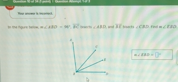 Question Attempt: 1 of 3 
Your answer is incorrect. 
In the figure below, m∠ ABD=96°, overline BC bisects ∠ ABD , and overline BE bisects ∠ CBD. Find m∠ EBD.
m∠ EBD=□°