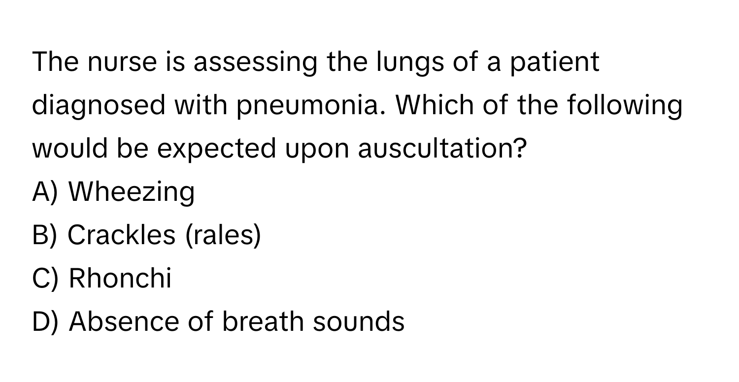 The nurse is assessing the lungs of a patient diagnosed with pneumonia. Which of the following would be expected upon auscultation?

A) Wheezing 
B) Crackles (rales) 
C) Rhonchi 
D) Absence of breath sounds