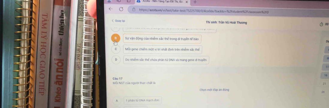 Azota - Nền Tăng Tạo Đề Thị, Bà
5
C https://azota.vn/vi/test/take-test/75225700/0/4co0du?backto=%2Fstudent%2Fclassroom%2F0
< Quay lại Thí sinh: Trần Vũ Hoài Thương 00
Sự vận động của nhiễm sắc thể trong di truyền tế bào  D
C Mỗi gene chiếm một vị trí nhất định trên nhiễm sắc thể
D Do nhiễm sắc thế chứa phân tứ DNA và mang gene di truyền.
71
) Mỗi NST của người thực chất là
16
Câu 17
21
Chọn một đáp án đùng
26
A 1 phân tử DNA mạch đơn