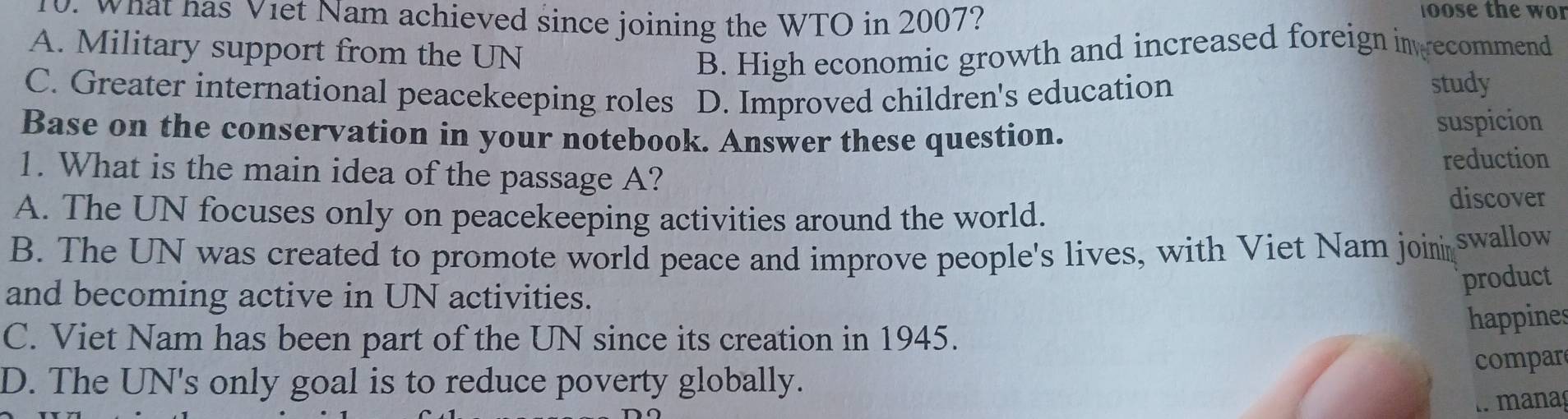 What has Viet Nam achieved since joining the WTO in 2007?
oose the w or
A. Military support from the UN B. High economic growth and increased foreign inwecommend
C. Greater international peacekeeping roles D. Improved children's education
study
Base on the conservation in your notebook. Answer these question.
suspicion
1. What is the main idea of the passage A? reduction
A. The UN focuses only on peacekeeping activities around the world.
discover
B. The UN was created to promote world peace and improve people's lives, with Viet Nam join swallow
and becoming active in UN activities.
product
C. Viet Nam has been part of the UN since its creation in 1945.
happines
D. The UN's only goal is to reduce poverty globally. compar
manaç