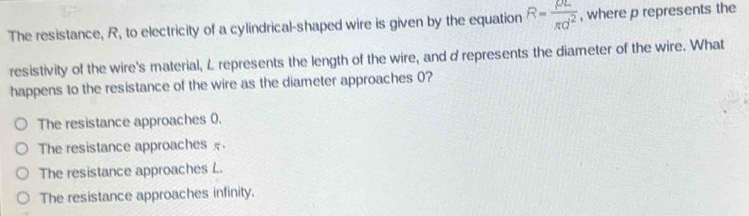 The resistance, R, to electricity of a cylindrical-shaped wire is given by the equation R= rho L/π d^2  , where p represents the
resistivity of the wire's material, L represents the length of the wire, and d represents the diameter of the wire. What
happens to the resistance of the wire as the diameter approaches 0?
The resistance approaches 0.
The resistance approaches
The resistance approaches L.
The resistance approaches infinity.