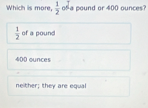 Which is more,  1/2  o a pound or 400 ounces?
 1/2  of a pound
400 ounces
neither; they are equal