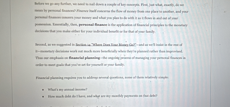 Before we go any further, we need to nail down a couple of key concepts. First, just what, exactly, do we 
mean by personal finances? Finance itself concerns the flow of money from one place to another, and your 
personal finances concern your money and what you plan to do with it as it flows in and out of your 
possession. Essentially, then, personal finance is the application of financial principles to the monetary 
decisions that you make either for your individual benefit or for that of your family. 
Second, as we suggested in Section 14 "Where Does Your Money Go?"—and as we'll insist in the rest of 
it—monetary decisions work out much more beneficially when they’re planned rather than improvised. 
Thus our emphasis on financial planning—the ongoing process of managing your personal finances in 
order to meet goals that you've set for yourself or your family. 
Financial planning requires you to address several questions, some of them relatively simple: 
What's my annual income? 
How much debt do I have, and what are my monthly payments on that debt?