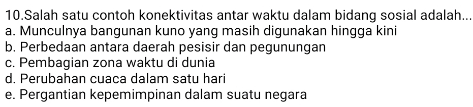 Salah satu contoh konektivitas antar waktu dalam bidang sosial adalah...
a. Munculnya bangunan kuno yang masih digunakan hingga kini
b. Perbedaan antara daerah pesisir dan pegunungan
c. Pembagian zona waktu di dunia
d. Perubahan cuaca dalam satu hari
e. Pergantian kepemimpinan dalam suatu negara