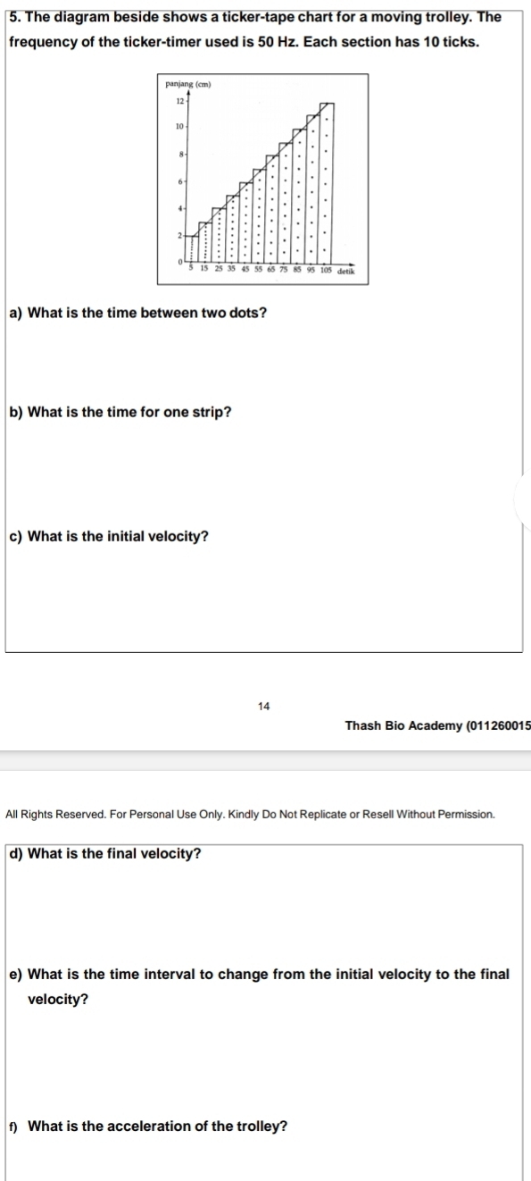 The diagram beside shows a ticker-tape chart for a moving trolley. The 
frequency of the ticker-timer used is 50 Hz. Each section has 10 ticks. 
panjang (cm)
12
10
6
2
15 25 35 45 65 75 detik 
a) What is the time between two dots? 
b) What is the time for one strip? 
c) What is the initial velocity? 
14 
Thash Bio Academy (011260015 
All Rights Reserved. For Personal Use Only. Kindly Do Not Replicate or Resell Without Permission. 
d) What is the final velocity? 
e) What is the time interval to change from the initial velocity to the final 
velocity? 
f) What is the acceleration of the trolley?