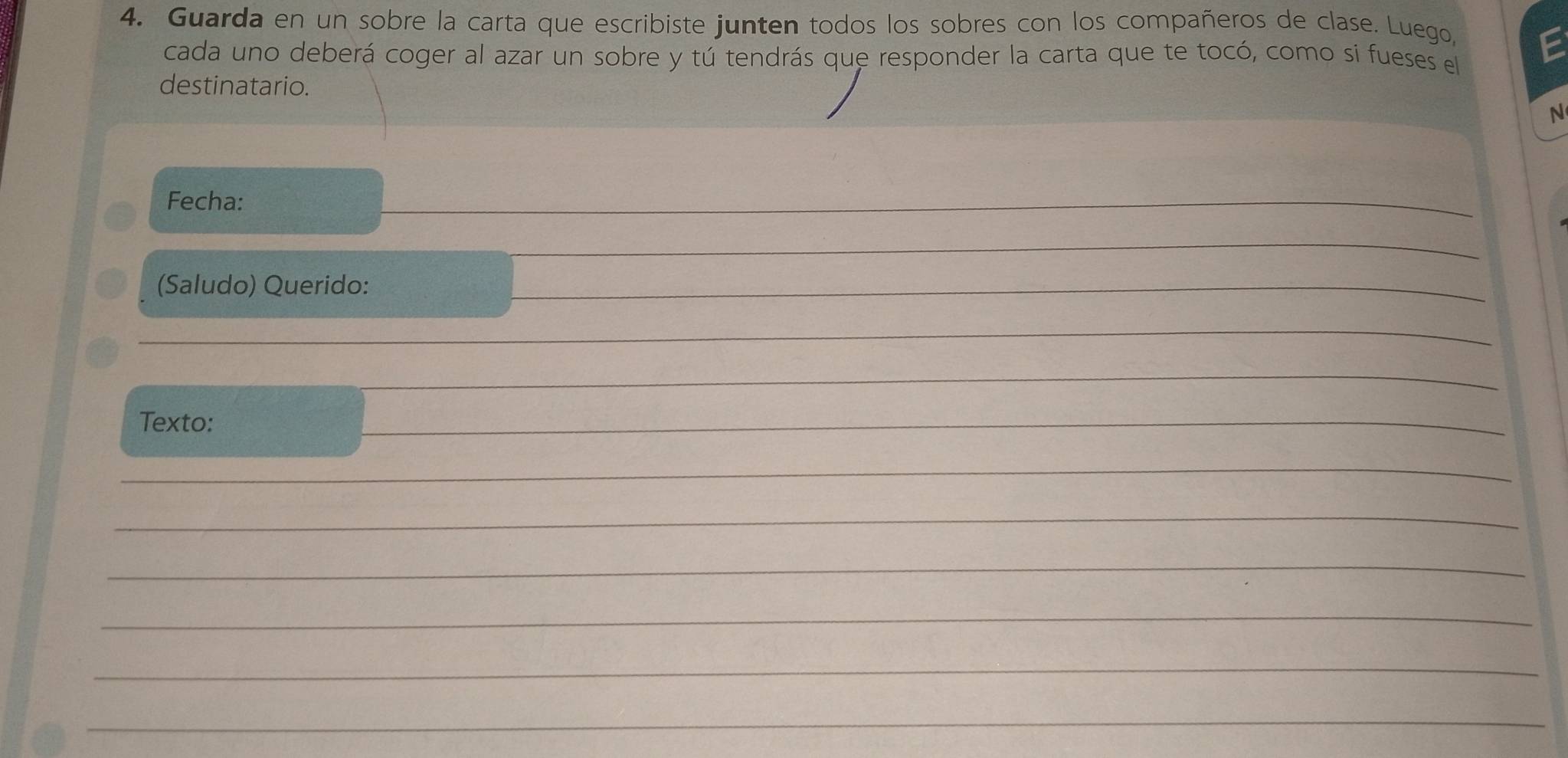 Guarda en un sobre la carta que escribiste junten todos los sobres con los compañeros de clase. Luego, 
cada uno deberá coger al azar un sobre y tú tendrás que responder la carta que te tocó, como sí fueses el 
destinatario. 
N 
Fecha: 
_ 
_ 
(Saludo) Querido: 
_ 
_ 
_ 
Texto: 
_ 
_ 
_ 
_ 
_ 
_ 
_ 
_ 
_ 
_