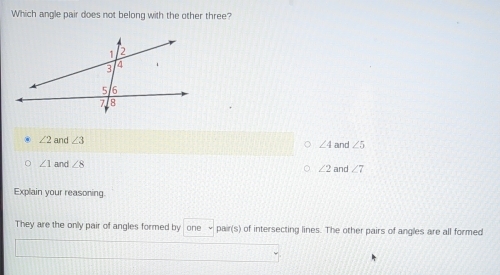 Which angle pair does not belong with the other three?
∠ 2 and ∠ 3 and ∠ 5
∠ 4
∠ 1 and ∠ 8 ∠ 2 and ∠ 7
Explain your reasoning
They are the only pair of angles formed by one pair(s) of intersecting lines. The other pairs of angles are all formed