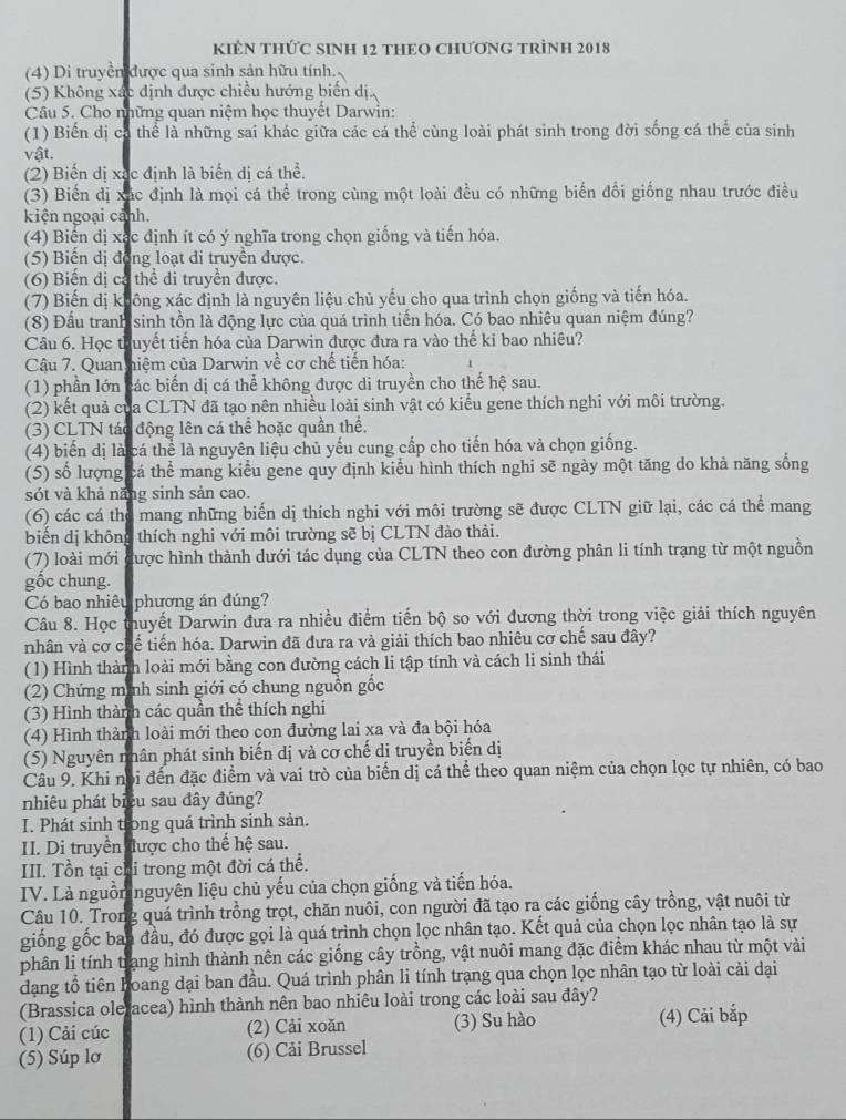 KIÊN THỨC SINH 12 THEO CHƯơNG TRÌNh 2018
(4) Di truyền được qua sinh sản hữu tính.
(5) Không xác định được chiều hướng biển dị.
Câu 5. Cho những quan niệm học thuyết Darwìn:
(1) Biến dị cá thể là những sai khác giữa các cá thể cùng loài phát sinh trong đời sống cá thể của sinh
vật.
(2) Biến dị xạc định là biến dị cá thể.
(3) Biến dị xác định là mọi cá thể trong cùng một loài đều có những biến đổi giống nhau trước điều
kiện ngoại cảnh.
(4) Biến dị xác định ít có ý nghĩa trong chọn giống và tiến hóa.
(5) Biến dị động loạt di truyền được.
(6) Biến dị cả thể di truyền được.
(7) Biến dị không xác định là nguyên liệu chủ yếu cho qua trình chọn giống và tiến hóa.
(8) Đầu tranh sinh tồn là động lực của quá trình tiến hóa. Có bao nhiêu quan niệm đúng?
Câu 6. Học thuyết tiến hóa của Darwin được đưa ra vào thế kỉ bao nhiêu?
Cậu 7. Quan niệm của Darwin về cơ chế tiến hóa:
(1) phần lớn các biến dị cá thể không được di truyền cho thế hệ sau.
(2) kết quả của CLTN đã tạo nên nhiều loài sinh vật có kiểu gene thích nghi với môi trường.
(3) CLTN tác động lên cá thể hoặc quần thể.
(4) biến dị là cá thể là nguyên liệu chủ yếu cung cấp cho tiến hóa và chọn giống.
(5) số lượng cá thể mang kiểu gene quy định kiểu hình thích nghi sẽ ngày một tăng do khả năng sống
sót và khả năng sinh sản cao.
(6) các cá thợ mang những biến dị thích nghi với môi trường sẽ được CLTN giữ lại, các cá thể mang
biển dị không thích nghi với môi trường sẽ bị CLTN đào thải.
(7) loài mới được hình thành dưới tác dụng của CLTN theo con đường phân li tính trạng từ một nguồn
gốc chung.
Có bao nhiêu phương án đúng?
Câu 8. Học thuyết Darwin đưa ra nhiều điểm tiến bộ so với đương thời trong việc giải thích nguyên
nhân và cơ chế tiến hóa. Darwin đã đưa ra và giải thích bao nhiêu cơ chế sau đây?
(1) Hình thành loài mới bằng con đường cách li tập tính và cách li sinh thái
(2) Chứng minh sinh giới có chung nguồn gốc
(3) Hình thành các quần thể thích nghi
(4) Hình thành loài mới theo con đường lai xa và đa bội hóa
(5) Nguyên nhân phát sinh biến dị và cơ chế di truyền biến dị
Câu 9. Khi nói đến đặc điểm và vai trò của biến dị cá thể theo quan niệm của chọn lọc tự nhiên, có bao
nhiêu phát biểu sau đây đúng?
I. Phát sinh trong quá trình sinh sản.
II. Di truyền được cho thế hệ sau.
III. Tồn tại chỉ trong một đời cá thể.
IV. Là nguồm nguyên liệu chủ yếu của chọn giống và tiến hóa.
Câu 10. Trong quá trình trồng trọt, chăn nuôi, con người đã tạo ra các giống cây trồng, vật nuôi từ
giống gốc ban đầu, đó được gọi là quá trình chọn lọc nhân tạo. Kết quả của chọn lọc nhân tạo là sự
phân li tính trạng hình thành nên các giống cây trồng, vật nuôi mang đặc điểm khác nhau từ một vài
dạng tổ tiên hoang dại ban đầu. Quá trình phân li tính trạng qua chọn lọc nhân tạo từ loài cải dại
(Brassica olefacea) hình thành nên bao nhiêu loài trong các loài sau đây?
(1) Cải cúc (2) Cải xoăn (3) Su hào (4) Cải bắp
(5) Súp lơ (6) Cải Brussel