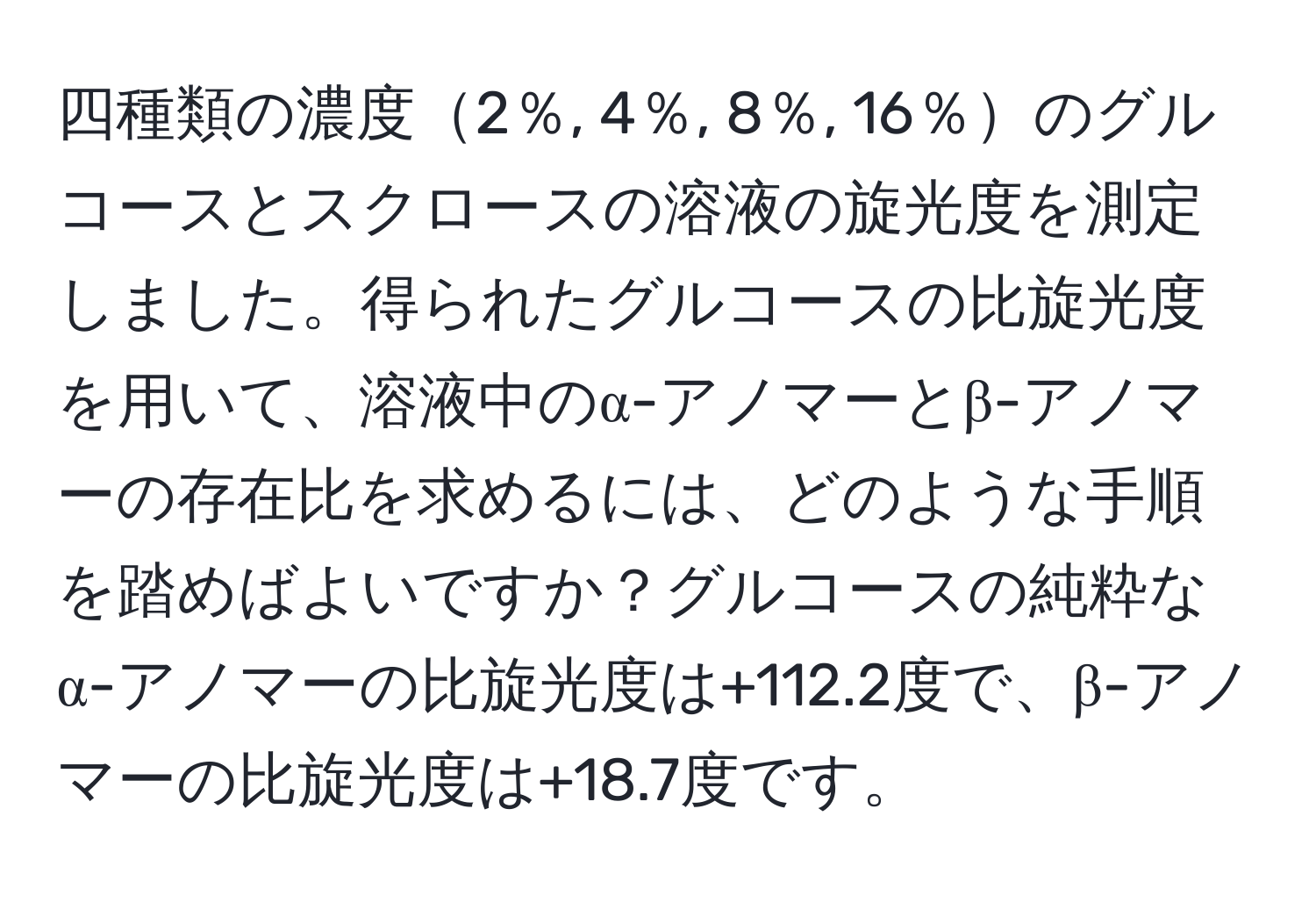 四種類の濃度2％, 4％, 8％, 16％のグルコースとスクロースの溶液の旋光度を測定しました。得られたグルコースの比旋光度を用いて、溶液中のα-アノマーとβ-アノマーの存在比を求めるには、どのような手順を踏めばよいですか？グルコースの純粋なα-アノマーの比旋光度は+112.2度で、β-アノマーの比旋光度は+18.7度です。