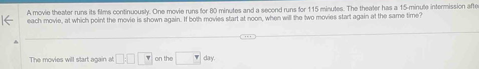 A movie theater runs its films continuously. One movie runs for 80 minutes and a second runs for 115 minutes. The theater has a 15-minute intermission afte 
each movie, at which point the movie is shown again. If both movies start at noon, when will the two movies start again at the same time? 
The movies will start again at □ :□  on the □ day.