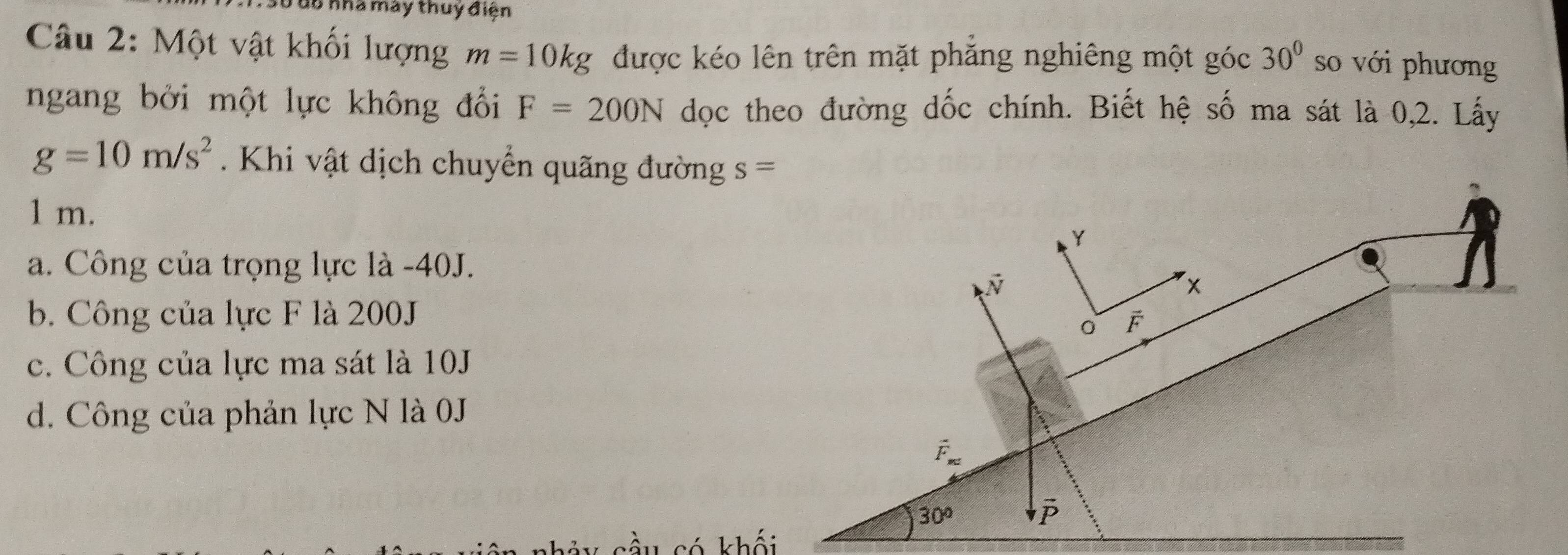 Đ6 nhà máy thuy điện
Câu 2: Một vật khối lượng m=10kg được kéo lên trên mặt phăng nghiêng một góc 30° so với phương
ngang bởi một lực không đổi F=200N dọc theo đường dốc chính. Biết hệ số ma sát là 0,2. Lấy
g=10m/s^2. Khi vật dịch chuyển quãng đường s=
1 m.
Y
a. Công của trọng lực là - 40J.
x
b. Công của lực F là 200J F
0
c. Công của lực ma sát là 10J
d. Công của phản lực N là 0J
vector F_m
30°
có khối