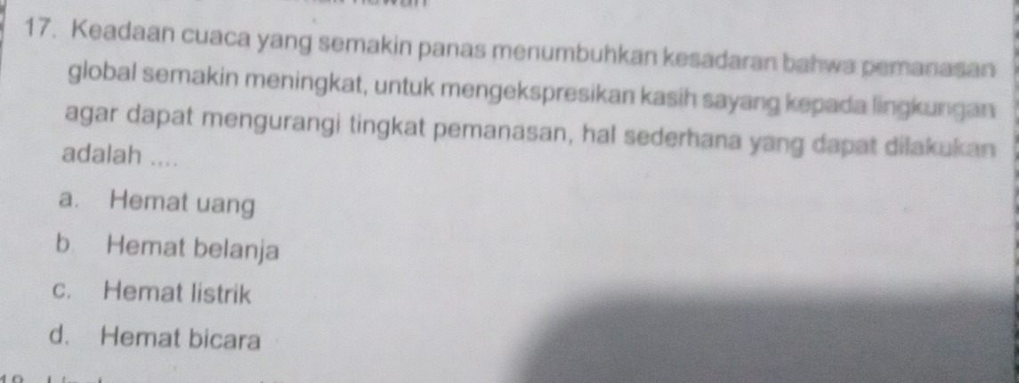 Keadaan cuaca yang semakin panas menumbuhkan kesadaran bahwa pemanasan
global semakin meningkat, untuk mengekspresikan kasih sayang kepada lingkungan
agar dapat mengurangi tingkat pemanasan, hal sederhana yang dapat dilakukan
adalah ....
a. Hemat uang
b Hemat belanja
c. Hemat listrik
d. Hemat bicara