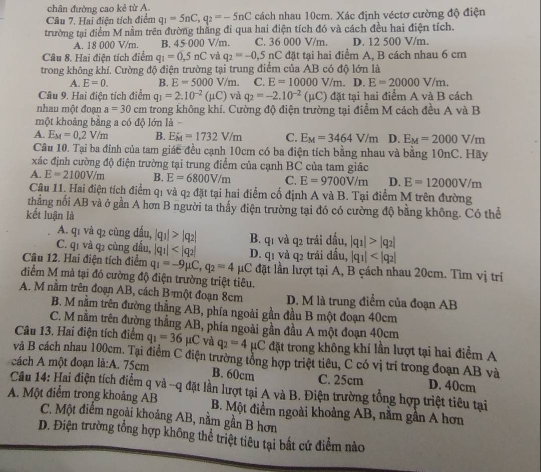 chân đường cao kẻ từ A.
Câu 7. Hai điện tích điểm q_1=5nC,q_2=-5nC cách nhau 10cm. Xác định véctơ cường độ điện
trường tại điểm M nằm trên đường thắng đi qua hai điện tích đó và cách đều hai điện tích.
A. 18 000 V/m. B. 45 000 V/m. C. 36 000 V/m. D. 12 500 V/m.
Câu 8. Hai điện tích điểm q_1=0,5nC và q_2=-0,5nC đặt tại hai điểm A, B cách nhau 6 cm
trong không khí. Cường độ điện trường tại trung điểm của AB có độ lớn là
A. E=0. B. E=5000V/m. C. E=10000V/m D. E=20000V/m.
Câu 9. Hai điện tích điểm q_1=2.10^(-2)(mu C) và q_2=-2.10^(-2)(mu C) đặt tại hai điểm A và B cách
nhau một đoạn a=30cm trong không khí. Cường độ điện trường tại điểm M cách đều A và B
một khoảng bằng a có độ lớn là -
A. E_M=0,2V/m B. E_M=1732V/m C. E_M=3464V/m D. E_M=2000V/m
Câu 10. Tại ba đỉnh của tam giác đều cạnh 10cm có ba điện tích bằng nhau và bằng 10nC. Hãy
xác định cường độ điện trường tại trung điểm của cạnh BC của tam giác
A. E=2100V/m B. E=6800V/m
C. E=9700V/m D. E=12000V/m
Câu 11. Hai điện tích điểm q1 và q2 đặt tại hai điểm cố định A và B. Tại điểm M trên đường
thẳng nối AB và ở gần A hơn B người ta thấy điện trường tại đó có cường độ bằng không. Có thể
kết luận là
A. q1 và q2 cùng dấu, |q_1|>|q_2|
B. q1 và q2 trái dấu, |q_1|>|q_2|
C. q1 và q2 cùng dấu, |q_1| |q_1|
D. q1 và q2 trái đầu,
Câu 12. Hai điện tích điểm q_1=-9mu C,q_2=4 μC đặt lần lượt tại A, B çách nhau 20cm. Tìm vị trí
điểm M mà tại đó cường độ điện trường triệt tiêu.
A. M nằm trên đoạn AB, cách B một đoạn 8cm D. M là trung điểm của đoạn AB
B. M nằm trên đường thẳng AB, phía ngoài gần đầu B một đoạn 40cm
C. M nằm trên đường thắng AB, phía ngoài gần đầu A một đoạn 40cm
Câu 13. Hai điện tích điểm q_1=36mu C và q_2=4mu C đặt trong không khí lần lượt tại hai điểm A
và B cách nhau 100cm. Tại điểm C điện trường tổng hợp triệt tiêu, C có vị trí trong đoạn AB và
cách A một đoạn là:A. 75cm
C. 25cm
B. 60cm D. 40cm
Câu 14: Hai điện tích điểm q và --q đặt lần lượt tại A và B. Điện trường tổng hợp triệt tiêu tại
A. Một điểm trong khoảng AB B. Một điểm ngoài khoảng AB, nằm gần A hơn
C. Một điểm ngoài khoảng AB, nằm gần B hơn
D. Điện trường tổng hợp không thể triệt tiêu tại bất cứ điểm nào