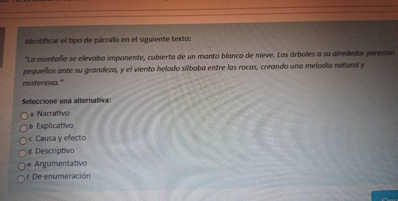 Identificar el tipo de párrafo en el siguiente texto:
''La montaña se elevaba imponente, cubierta de un manto blanco de nieve. Los árboles a su alrededor parecían
pequeños ante su grandeza, y el viento helado silbaba entre las rocas, creando una melodía natural y
misteriosa."
Seleccione una alternativa:
a. Narrativo
b. Explicativo
c. Causa y efecto
d. Descriptivo
e. Argumentativo
f. De enumeración