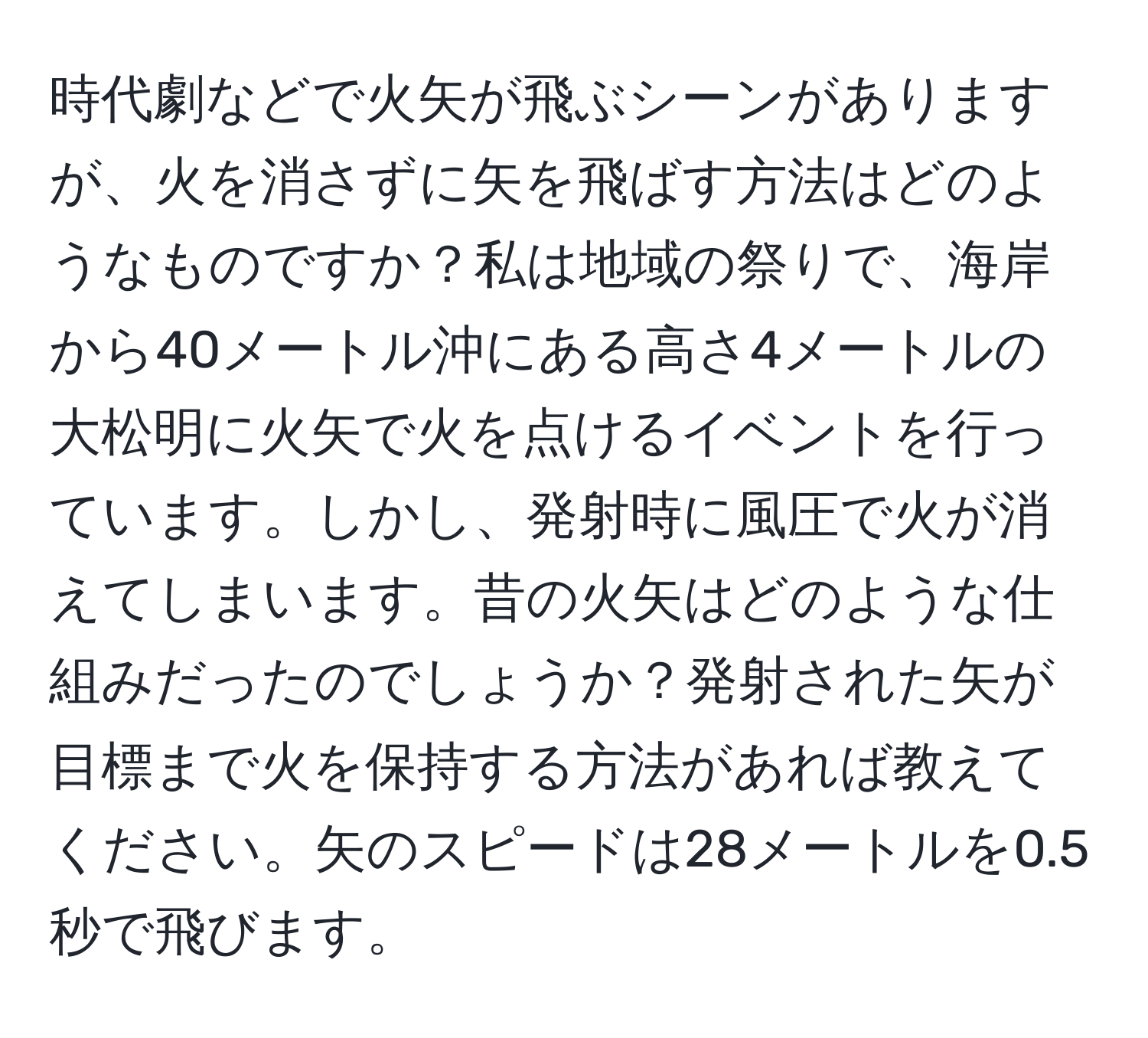 時代劇などで火矢が飛ぶシーンがありますが、火を消さずに矢を飛ばす方法はどのようなものですか？私は地域の祭りで、海岸から40メートル沖にある高さ4メートルの大松明に火矢で火を点けるイベントを行っています。しかし、発射時に風圧で火が消えてしまいます。昔の火矢はどのような仕組みだったのでしょうか？発射された矢が目標まで火を保持する方法があれば教えてください。矢のスピードは28メートルを0.5秒で飛びます。