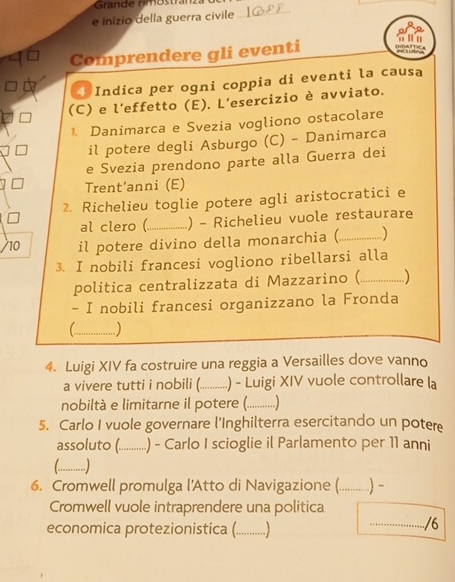 Grande rimöstranz 
e inizio della guerra civile_ 
Comprendere gli eventi 
* Indica per ogni coppia di eventi la causa 
(C) e l’effetto (E). L’esercizio è avviato. 
1. Danimarca e Svezia vogliono ostacolare 
il potere degli Asburgo (C) - Danimarca 
e Svezia prendono parte alla Guerra dei 
Trent‘anni (E) 
2. Richelieu toglie potere agli aristocratici e 
al clero (_ ) - Richelieu vuole restaurare 
10 il potere divino della monarchia (_ ) 
3. I nobili francesi vogliono ribellarsi alla 
politica centralizzata di Mazzarino (_ ) 
- I nobili francesi organizzano la Fronda 
(_ ..) 
4. Luigi XIV fa costruire una reggia a Versailles dove vanno 
a vivere tutti i nobili (._ .) - Luigi XIV vuole controllare la 
nobiltà e limitarne il potere (_ ..) 
5. Carlo I vuole governare l'Inghilterra esercitando un potere 
assoluto (._ .) - Carlo I scioglie il Parlamento per 11 anni 
L _ 
6. Cromwell promulga l'Atto di Navigazione (._ ) - 
Cromwell vuole intraprendere una politica 
economica protezionistica (._ 
_/6