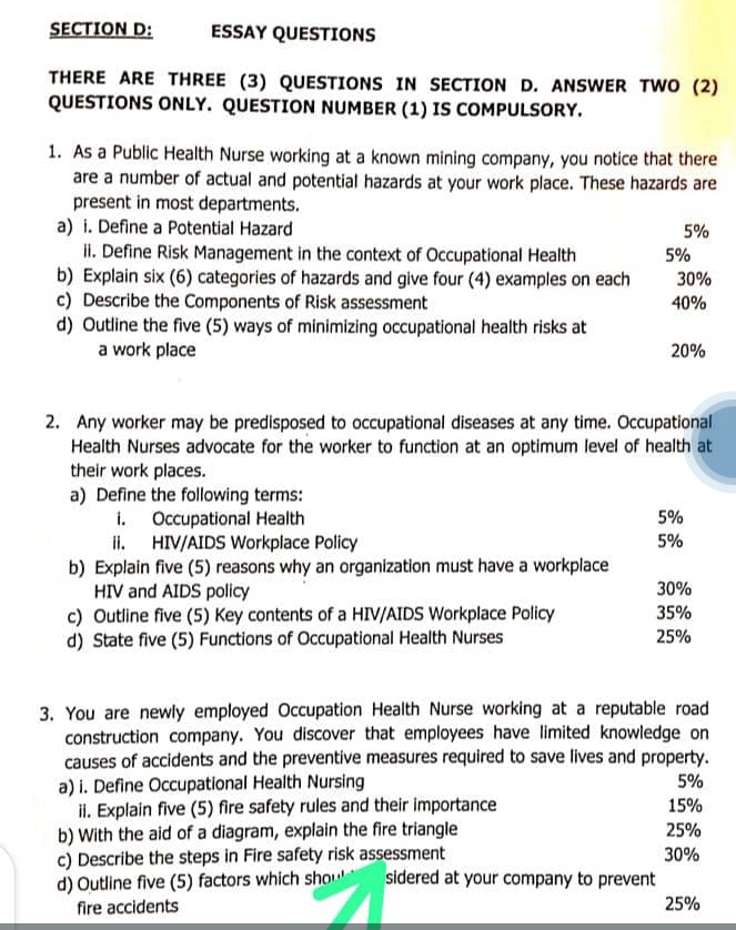 ESSAY QUESTIONS 
THERE ARE THREE (3) QUESTIONS IN SECTION D. ANSWER TWO (2) 
QUESTIONS ONLY. QUESTION NUMBER (1) IS COMPULSORY. 
1. As a Public Health Nurse working at a known mining company, you notice that there 
are a number of actual and potential hazards at your work place. These hazards are 
present in most departments. 
a) i. Define a Potential Hazard 5%
ii. Define Risk Management in the context of Occupational Health 5%
b) Explain six (6) categories of hazards and give four (4) examples on each 30%
c) Describe the Components of Risk assessment 40%
d) Outline the five (5) ways of minimizing occupational health risks at 
a work place 20%
2. Any worker may be predisposed to occupational diseases at any time. Occupational 
Health Nurses advocate for the worker to function at an optimum level of health at 
their work places. 
a) Define the following terms: 
i. Occupational Health 5%
ii. HIV/AIDS Workplace Policy 5%
b) Explain five (5) reasons why an organization must have a workplace 
HIV and AIDS policy 30%
c) Outline five (5) Key contents of a HIV/AIDS Workplace Policy 35%
d) State five (5) Functions of Occupational Health Nurses 25%
3. You are newly employed Occupation Health Nurse working at a reputable road 
construction company. You discover that employees have limited knowledge on 
causes of accidents and the preventive measures required to save lives and property. 
a) i. Define Occupational Health Nursing 5%
ii. Explain five (5) fire safety rules and their importance 15%
b) With the aid of a diagram, explain the fire triangle 25%
c) Describe the steps in Fire safety risk assessment 30%
d) Outline five (5) factors which sho… sidered at your company to prevent 
fire accidents 25%